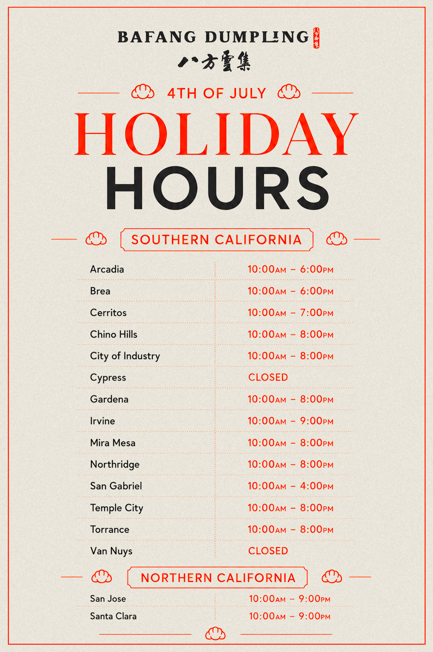 BAFANG DUMPLING, 4th of July Holiday Hours, Southern California, Arcadia: 10:00AM-6:00PM, Brea: 10:00AM-6:00PM, Cerritos: 10:00AM-7:00PM, Chino Hills: 10:00AM-8:00, City of Industry: 10:00AM-8:00PM, Cypress: Closed, Gardena: 10:00AM-8:00, Irvine: 10:00AM-9:00PM, Mira Mesa: 10:00AM-8:00, Northridge: 10:00AM-8:00, San Gabriel: 10:00AM-4:00PM, Temple City: 10:00AM-8:00PM, Torrance: 10:00AM-8:00PM, Van Nuys: Closed, Southern California, San Jose: 10:00AM-9:00PM, Santa Clara: 10:00AM-9:00PM