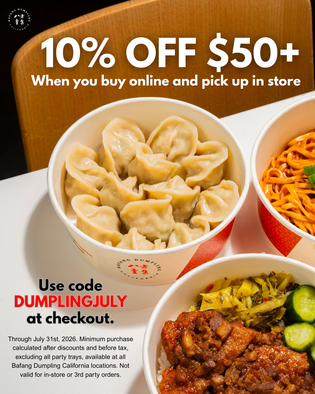 Bafang Dumpling. 10% off over $50. When you buy online and pick up in store. Use code DUMPLINGJULY at checkout. Through July 31st, 2026. Minimum purchase calculated after discounts and before tax, excluding all party trays, available at all Bafang Dumpling California locations. Not valid for in-store or 3rd party orders.